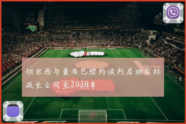 切尔西与查洛巴续约谈判启动目标延长合同至2030年