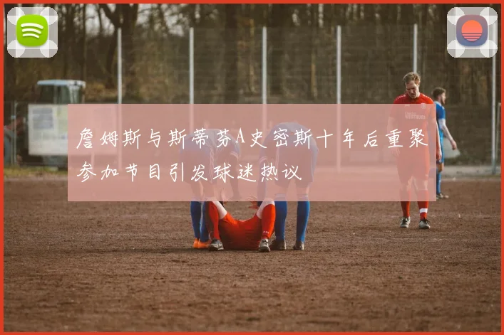 詹姆斯与斯蒂芬A史密斯十年后重聚参加节目引发球迷热议