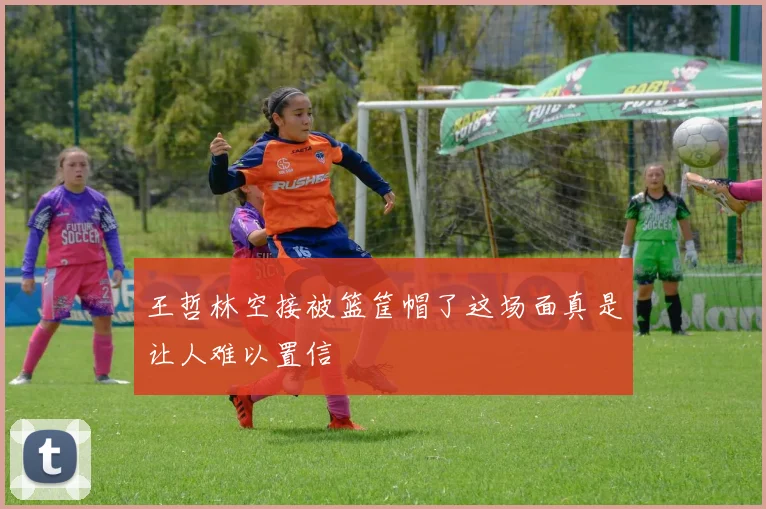 王哲林空接被篮筐帽了这场面真是让人难以置信