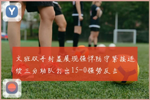 文班双手封盖展现强悍防守紧接连续三分助队打出15-0强势反击
