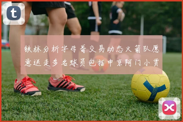 铁林分析字母哥交易动态火箭队愿意送走多名球员包括申京阿门小贾