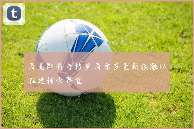 马竞即将与格里马尔多重新接触以推进转会事宜