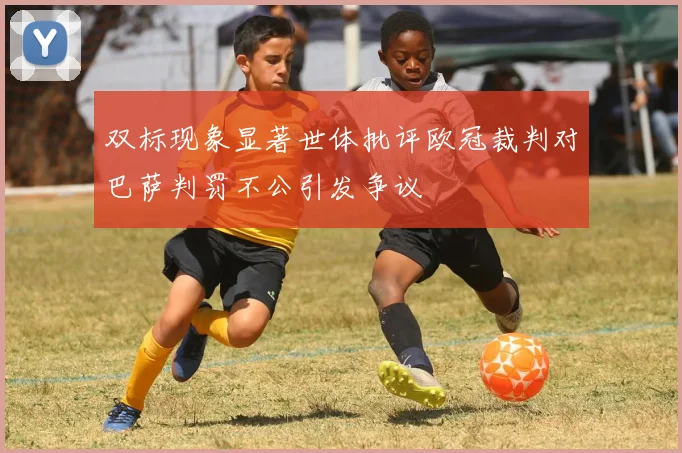 双标现象显著世体批评欧冠裁判对巴萨判罚不公引发争议