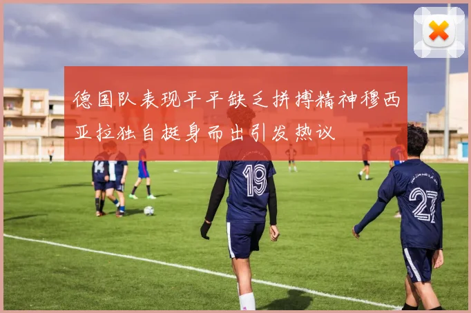 德国队表现平平缺乏拼搏精神穆西亚拉独自挺身而出引发热议