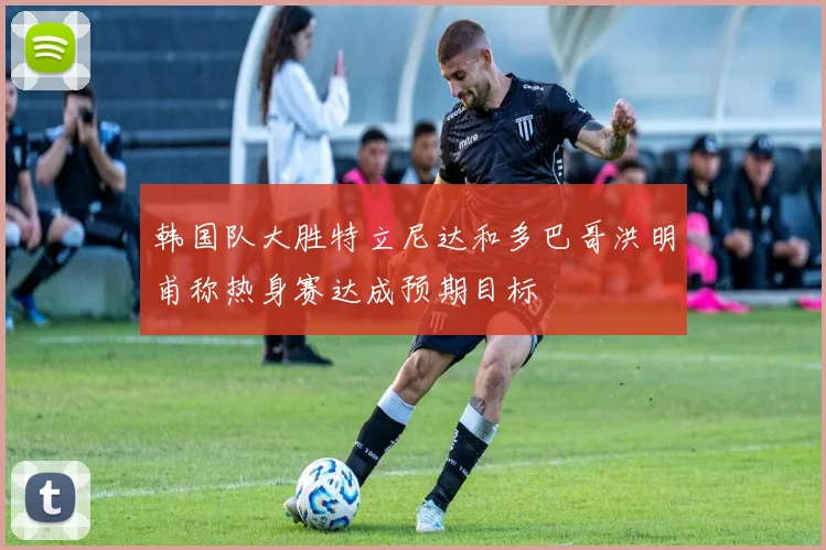 韩国队大胜特立尼达和多巴哥洪明甫称热身赛达成预期目标