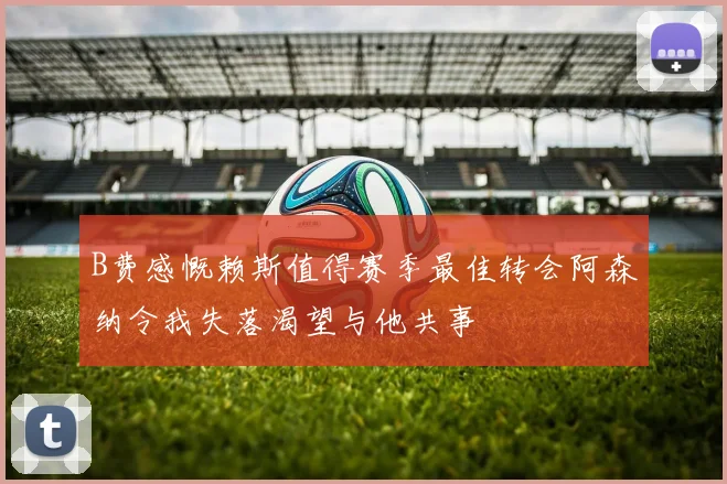B费感慨赖斯值得赛季最佳转会阿森纳令我失落渴望与他共事