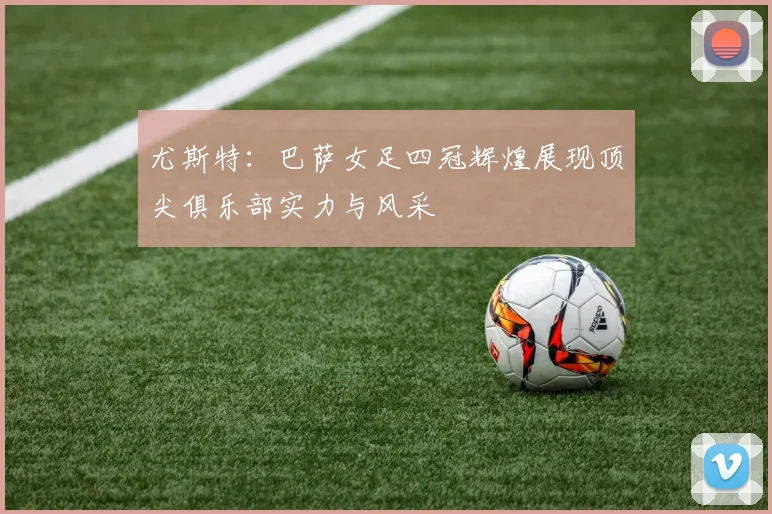 尤斯特：巴萨女足四冠辉煌展现顶尖俱乐部实力与风采